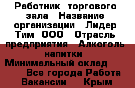 Работник  торгового зала › Название организации ­ Лидер Тим, ООО › Отрасль предприятия ­ Алкоголь, напитки › Минимальный оклад ­ 30 000 - Все города Работа » Вакансии   . Крым,Бахчисарай